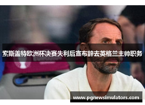 索斯盖特欧洲杯决赛失利后宣布辞去英格兰主帅职务