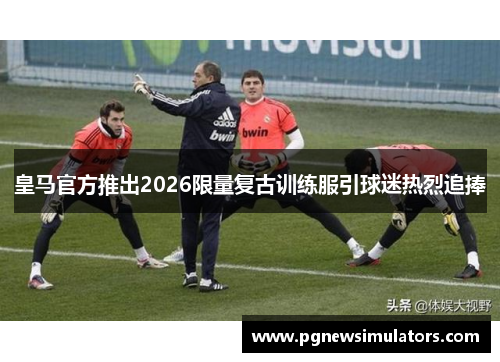 皇马官方推出2026限量复古训练服引球迷热烈追捧