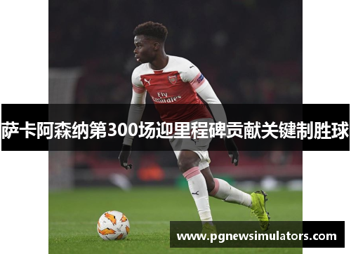 萨卡阿森纳第300场迎里程碑贡献关键制胜球