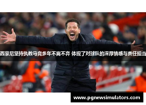 西蒙尼坚持执教马竞多年不离不弃 体现了对球队的深厚情感与责任担当