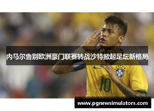 内马尔告别欧洲豪门联赛转战沙特掀起足坛新格局 内马尔告别欧洲豪门联赛转战沙特掀起足坛新格局